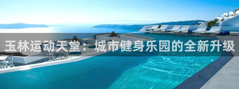 意昂34平台：玉林运动天堂：城市健身乐园的全新升级